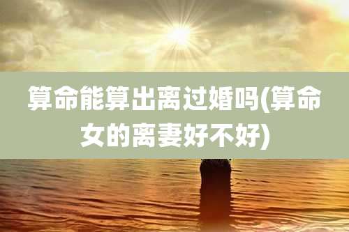 算命能算出离过婚吗(算命女的离妻好不好)