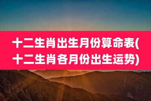 十二生肖出生月份算命表(十二生肖各月份出生运势)