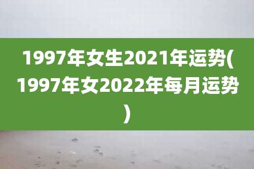 1997年女生2021年运势(1997年女2022年每月运势)