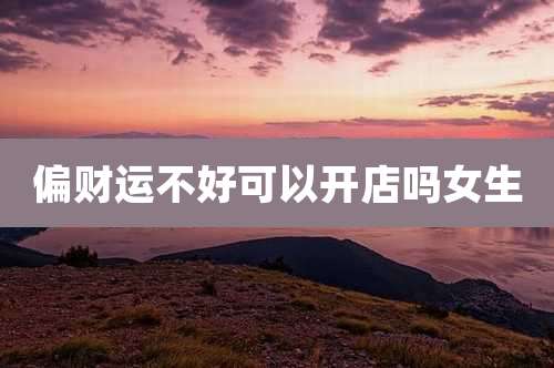 偏财运不好可以开店吗女生