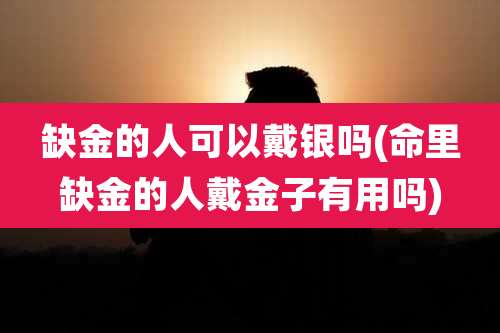 缺金的人可以戴银吗(命里缺金的人戴金子有用吗)