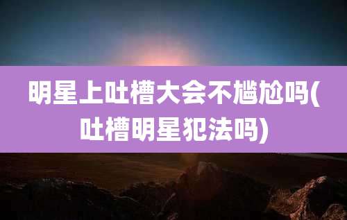 明星上吐槽大会不尴尬吗(吐槽明星犯法吗)
