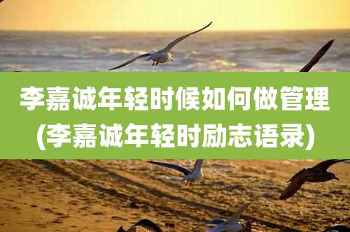 李嘉诚年轻时候如何做管理(李嘉诚年轻时励志语录)