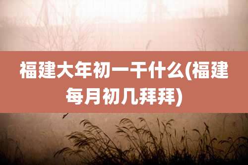 福建大年初一干什么(福建每月初几拜拜)