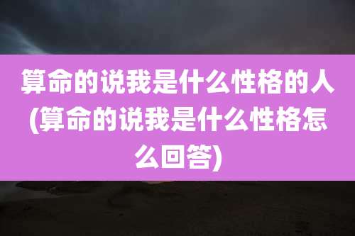 算命的说我是什么性格的人(算命的说我是什么性格怎么回答)