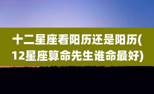 十二星座看阳历还是阳历(12星座算命先生谁命最好)