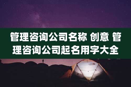 管理咨询公司名称 创意 管理咨询公司起名用字大全