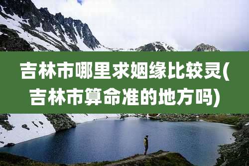 吉林市哪里求姻缘比较灵(吉林市算命准的地方吗)