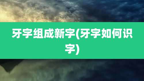 牙字组成新字(牙字如何识字)