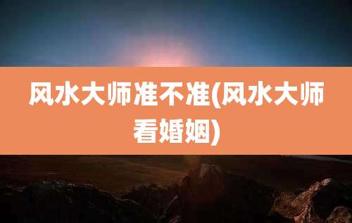 风水大师准不准(风水大师看婚姻)