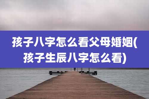 孩子八字怎么看父母婚姻(孩子生辰八字怎么看)