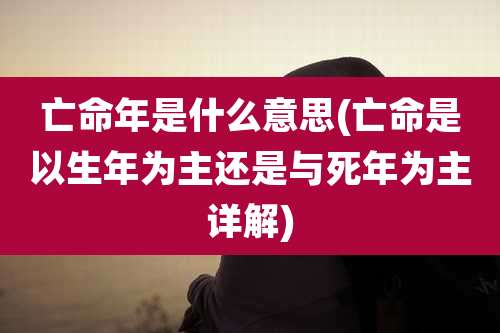 亡命年是什么意思(亡命是以生年为主还是与死年为主详解)