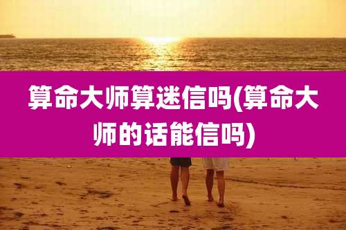 算命大师算迷信吗(算命大师的话能信吗)