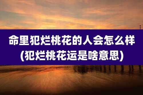 命里犯烂桃花的人会怎么样(犯烂桃花运是啥意思)
