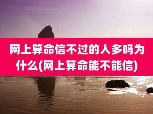 网上算命信不过的人多吗为什么(网上算命能不能信)