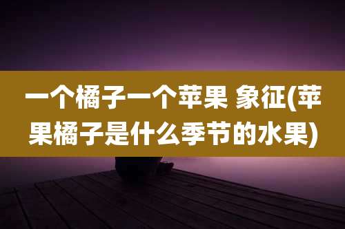 一个橘子一个苹果 象征(苹果橘子是什么季节的水果)