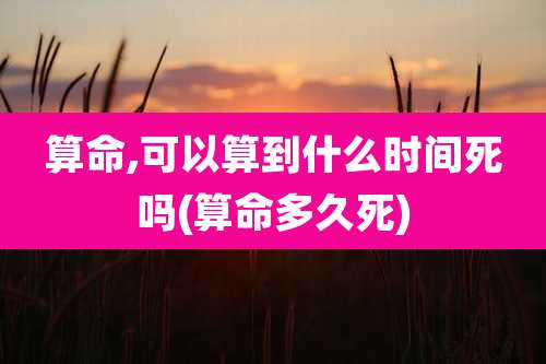 算命,可以算到什么时间死吗(算命多久死)