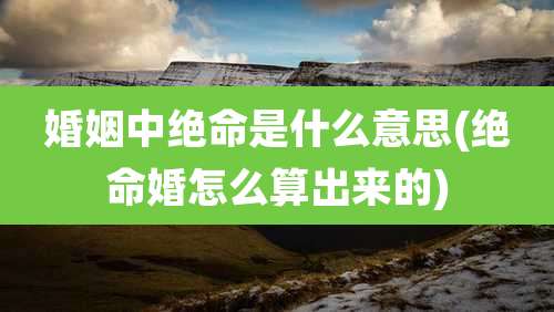 婚姻中绝命是什么意思(绝命婚怎么算出来的)