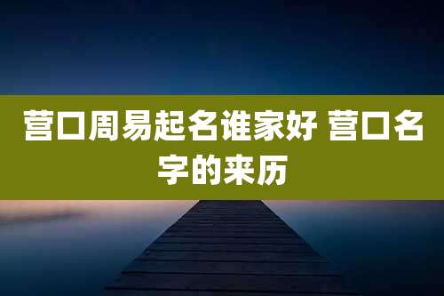 营口周易起名谁家好 营口名字的来历
