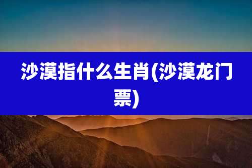 沙漠指什么生肖(沙漠龙门票)