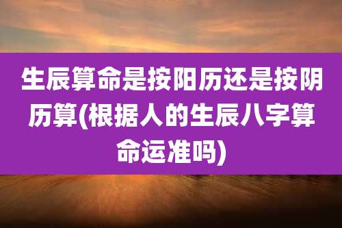 生辰算命是按阳历还是按阴历算(根据人的生辰八字算命运准吗)