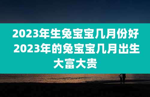 2023年生兔宝宝几月份好 2023年的兔宝宝几月出生大富大贵
