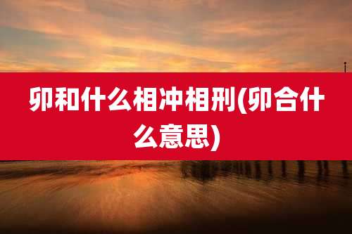 卯和什么相冲相刑(卯合什么意思)