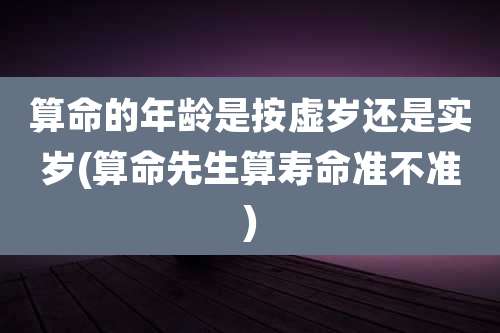算命的年龄是按虚岁还是实岁(算命先生算寿命准不准)