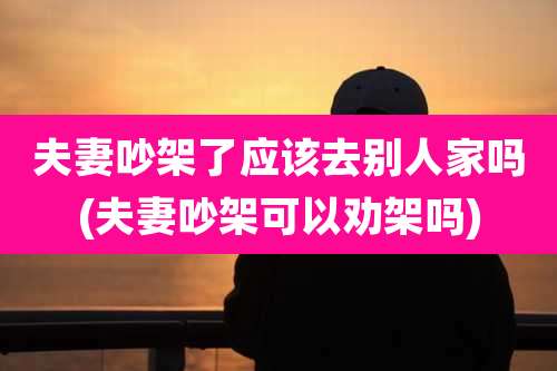 夫妻吵架了应该去别人家吗(夫妻吵架可以劝架吗)
