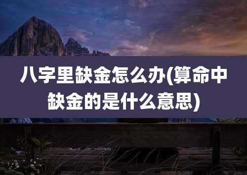 八字里缺金怎么办(算命中缺金的是什么意思)