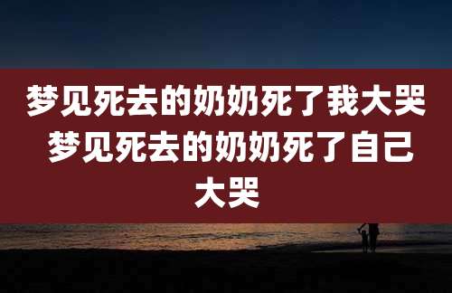 梦见死去的奶奶死了我大哭 梦见死去的奶奶死了自己大哭
