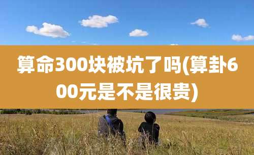 算命300块被坑了吗(算卦600元是不是很贵)