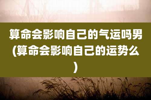 算命会影响自己的气运吗男(算命会影响自己的运势么)