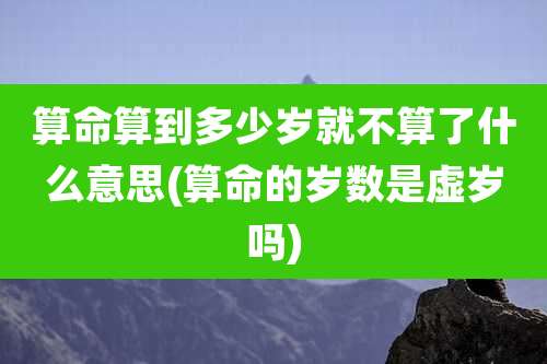 算命算到多少岁就不算了什么意思(算命的岁数是虚岁吗)