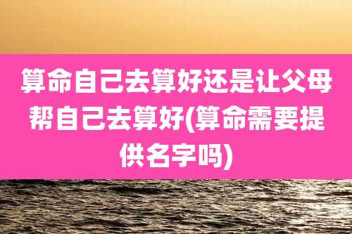 算命自己去算好还是让父母帮自己去算好(算命需要提供名字吗)