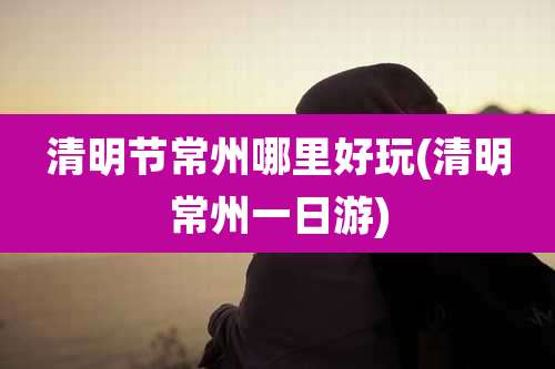 清明节常州哪里好玩(清明常州一日游)