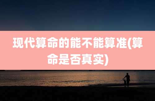 现代算命的能不能算准(算命是否真实)