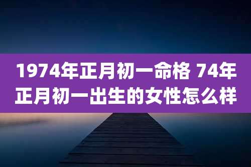 1974年正月初一命格 74年正月初一出生的女性怎么样