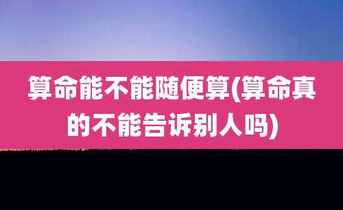 算命能不能随便算(算命真的不能告诉别人吗)