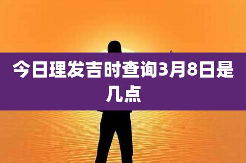 今日理发吉时查询3月8日是几点