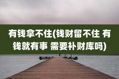 有钱拿不住(钱财留不住 有钱就有事 需要补财库吗)