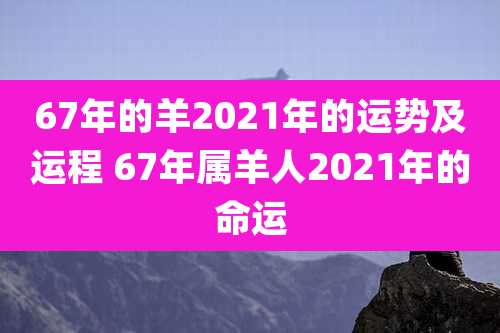 67年的羊2021年的运势及运程 67年属羊人2021年的命运