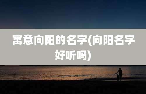 寓意向阳的名字(向阳名字好听吗)