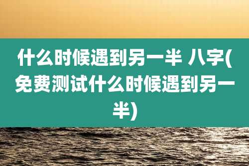 什么时候遇到另一半 八字(免费测试什么时候遇到另一半)