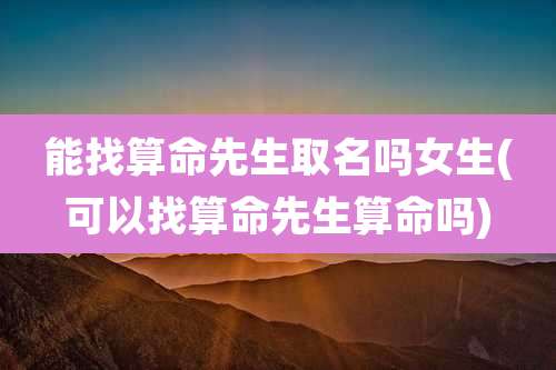 能找算命先生取名吗女生(可以找算命先生算命吗)