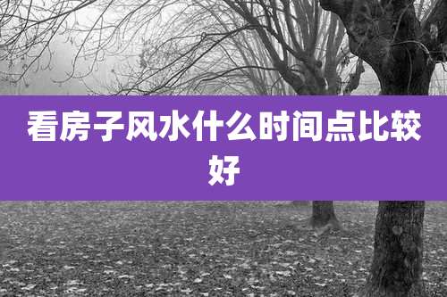 看房子风水什么时间点比较好