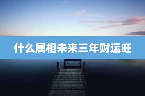 什么属相未来三年财运旺