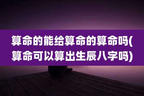 算命的能给算命的算命吗(算命可以算出生辰八字吗)