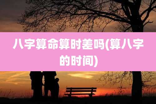 八字算命算时差吗(算八字的时间)