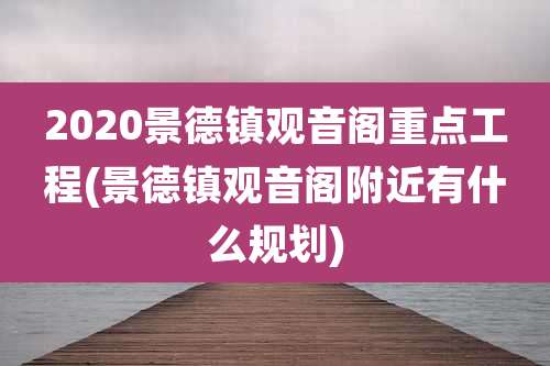 2020景德镇观音阁重点工程(景德镇观音阁附近有什么规划)